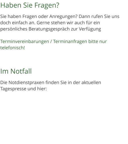 Haben Sie Fragen?  Sie haben Fragen oder Anregungen? Dann rufen Sie uns doch einfach an. Gerne stehen wir auch fr ein persnliches Beratungsgesprch zur Verfgung  Terminvereinbarungen / Terminanfragen bitte nur telefonisch!    Im Notfall  Die Notdienstpraxen finden Sie in der aktuellen Tagespresse und hier: